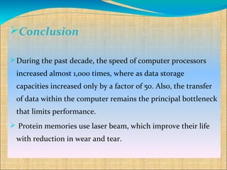 Conclusion

 During the past decade, the speed of computer processors
 increased almost 1,000 times, where as data storage
 capacities increased only by a factor of 50. Also, the transfer
 of data within the computer remains the principal bottleneck
 that limits performance.
 Protein memories use laser beam, which improve their life
 with reduction in wear and tear.
 
