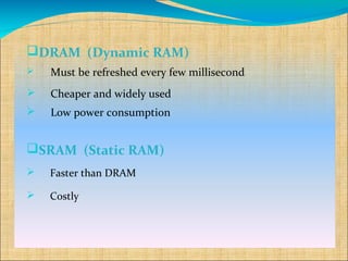 DRAM (Dynamic RAM)
   Must be refreshed every few millisecond
   Cheaper and widely used
   Low power consumption


SRAM (Static RAM)
   Faster than DRAM

   Costly
 