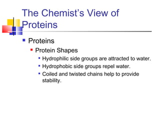 The Chemist’s View of
Proteins
 Proteins
 Protein Shapes

Hydrophilic side groups are attracted to water.

Hydrophobic side groups repel water.

Coiled and twisted chains help to provide
stability.
 