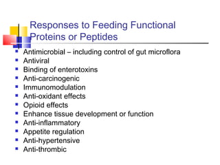 Responses to Feeding Functional
Proteins or Peptides
 Antimicrobial – including control of gut microflora
 Antiviral
 Binding of enterotoxins
 Anti-carcinogenic
 Immunomodulation
 Anti-oxidant effects
 Opioid effects
 Enhance tissue development or function
 Anti-inflammatory
 Appetite regulation
 Anti-hypertensive
 Anti-thrombic
 
