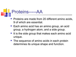 Proteins-----AA
 Proteins are made from 20 different amino acids,
9 of which are essential.
 Each amino acid has an amino group, an acid
group, a hydrogen atom, and a side group.
 It is the side group that makes each amino acid
unique.
 The sequence of amino acids in each protein
determines its unique shape and function.
 