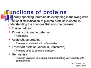 M. Zaharna Clini.
Chem. 2009
Functions of proteins
 Generally speaking, proteins do everything in the living cells
 Functional classification of plasma proteins is useful in
understanding the changes that occur in disease:
 Tissue nutrition
 Proteins of immune defense

Antibodies
 Acute phase proteins

Proteins associated with inflammation
 Transport proteins( albumin, transferrin)

Proteins used to bind and transport
 Hemostasis

Proteins involved in forming clots and acting very closely with
complement
 