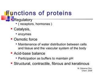 M. Zaharna Clini.
Chem. 2009
Functions of proteins
 Regulatory

( receptors, hormones )
 Catalysis,

enzymes
 Osmotic force

Maintenance of water distribution between cells
and tissue and the vascular system of the body
 Acid-base balance

Participation as buffers to maintain pH
 Structural, contractile, fibrous and keratinous
 