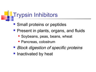 Trypsin Inhibitors
 Small proteins or peptides
 Present in plants, organs, and fluids
 Soybeans, peas, beans, wheat
 Pancreas, colostrum
 Block digestion of specific proteins
 Inactivated by heat
 