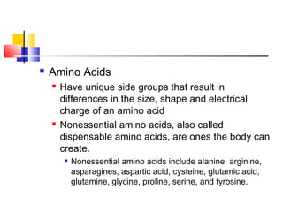  Amino Acids
 Have unique side groups that result in
differences in the size, shape and electrical
charge of an amino acid
 Nonessential amino acids, also called
dispensable amino acids, are ones the body can
create.

Nonessential amino acids include alanine, arginine,
asparagines, aspartic acid, cysteine, glutamic acid,
glutamine, glycine, proline, serine, and tyrosine.
 