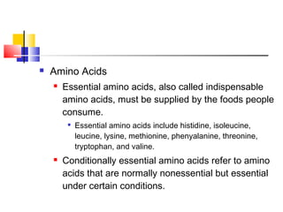  Amino Acids
 Essential amino acids, also called indispensable
amino acids, must be supplied by the foods people
consume.

Essential amino acids include histidine, isoleucine,
leucine, lysine, methionine, phenyalanine, threonine,
tryptophan, and valine.
 Conditionally essential amino acids refer to amino
acids that are normally nonessential but essential
under certain conditions.
 