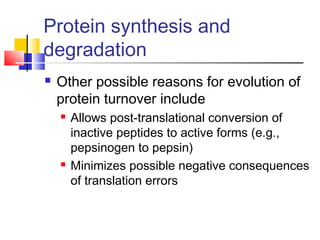Protein synthesis and
degradation
 Other possible reasons for evolution of
protein turnover include
 Allows post-translational conversion of
inactive peptides to active forms (e.g.,
pepsinogen to pepsin)
 Minimizes possible negative consequences
of translation errors
 