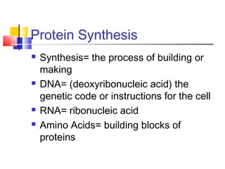 Protein Synthesis
 Synthesis= the process of building or
making
 DNA= (deoxyribonucleic acid) the
genetic code or instructions for the cell
 RNA= ribonucleic acid
 Amino Acids= building blocks of
proteins
 