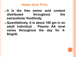 AMINO ACID POOL
It is the free amino acid content
distributed throughout the
extracellular fluid/body.
Quantitatively, it is about 100 gm in an
adult individual . Plasma AA level
varies throughout the day fm 4-
8mg/dl.
 