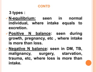 CONTD
3 types :
 N-equilibrium: seen in normal
individual, where intake equals to
excretion.
 Positive N balance: seen during
growth, pregnancy, etc , where intake
is more than loss.
 Negative N balance: seen in DM, TB,
malignancy, surgery, starvation,
trauma, etc, where loss is more than
intake.
 