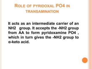 ROLE OF PYRIDOXAL PO4 IN
TRANSAMINATION
It acts as an intermediate carrier of an
NH2 group. It accepts the -NH2 group
from AA to form pyridoxamine PO4 ,
which in turn gives the -NH2 group to
α-keto acid.
 