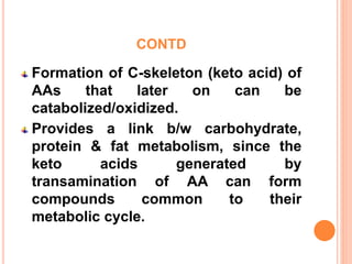 CONTD
Formation of C-skeleton (keto acid) of
AAs that later on can be
catabolized/oxidized.
Provides a link b/w carbohydrate,
protein & fat metabolism, since the
keto acids generated by
transamination of AA can form
compounds common to their
metabolic cycle.
 