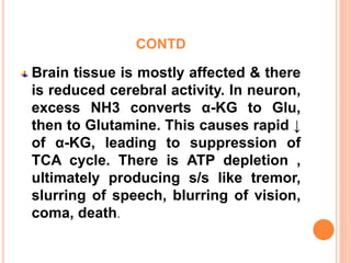 CONTD
Brain tissue is mostly affected & there
is reduced cerebral activity. In neuron,
excess NH3 converts α-KG to Glu,
then to Glutamine. This causes rapid ↓
of α-KG, leading to suppression of
TCA cycle. There is ATP depletion ,
ultimately producing s/s like tremor,
slurring of speech, blurring of vision,
coma, death.
 