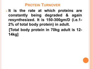 PROTEIN TURNOVER
 It is the rate at which proteins are
constantly being degraded & again
resynthesized. It is 150-300gm/D (i.e.1-
2% of total body protein) in adult.
[Total body protein in 70kg adult is 12-
14kg]
 