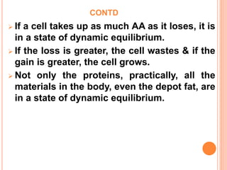 CONTD
 If a cell takes up as much AA as it loses, it is
in a state of dynamic equilibrium.
 If the loss is greater, the cell wastes & if the
gain is greater, the cell grows.
 Not only the proteins, practically, all the
materials in the body, even the depot fat, are
in a state of dynamic equilibrium.
 