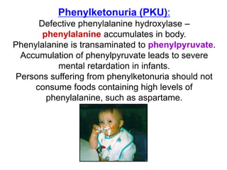 Phenylketonuria (PKU):
Defective phenylalanine hydroxylase –
phenylalanine accumulates in body.
Phenylalanine is transaminated to phenylpyruvate.
Accumulation of phenylpyruvate leads to severe
mental retardation in infants.
Persons suffering from phenylketonuria should not
consume foods containing high levels of
phenylalanine, such as aspartame.
 