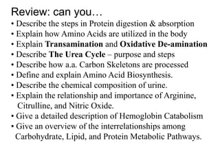 Review: can you…
• Describe the steps in Protein digestion & absorption
• Explain how Amino Acids are utilized in the body
• Explain Transamination and Oxidative De-amination
• Describe The Urea Cycle – purpose and steps
• Describe how a.a. Carbon Skeletons are processed
• Define and explain Amino Acid Biosynthesis.
• Describe the chemical composition of urine.
• Explain the relationship and importance of Arginine,
Citrulline, and Nitric Oxide.
• Give a detailed description of Hemoglobin Catabolism
• Give an overview of the interrelationships among
Carbohydrate, Lipid, and Protein Metabolic Pathways.
 