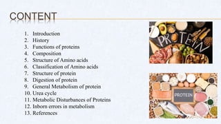 CONTENT
1. Introduction
2. History
3. Functions of proteins
4. Composition
5. Structure of Amino acids
6. Classification of Amino acids
7. Structure of protein
8. Digestion of protein
9. General Metabolism of protein
10. Urea cycle
11. Metabolic Disturbances of Proteins
12. Inborn errors in metabolism
13. References
 
