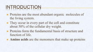 INTRODUCTION
 Proteins are the most abundant organic molecules of
the living system.
 They occur in every part of the cell and constitute
about 50% of the cellular dry weight.
 Proteins form the fundamental basis of structure and
function of life.
 Amino acids are the monomers that make up proteins
 
