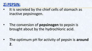 2) PEPSIN:
• It is secreted by the chief cells of stomach as
inactive pepsinogen.
• The conversion of pepsinogen to pepsin is
brought about by the hydrochloric acid.
• The optimum pH for activity of pepsin is around
2.
 
