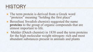 HISTORY
 The term protein is derived from a Greek word
“proteios” meaning “holding the first place”
 Berzelius( Swedish chemist) suggested the name
proteins to the group of organic compounds that are
utmost important to life.
 Mulder (Dutch chemist) in 1838 used the term proteins
for the high molecular weight nitrogen- rich and most
abundant substances present in animals and plants
 