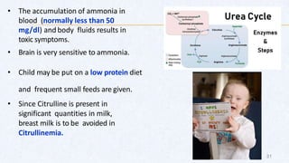 • The accumulation of ammonia in
blood (normally less than 50
mg/dl) and body fluids results in
toxic symptoms.
• Brain is very sensitive to ammonia.
• Child may be put on a low protein diet
and frequent small feeds are given.
• Since Citrulline is present in
significant quantities in milk,
breast milk is to be avoided in
Citrullinemia.
31
 