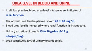 UREA LEVEL IN BLOOD AND URINE
• In clinical practice, blood urea level is taken as an indicator of
renal function.
• The normal urea level in plasma is from 20 to 40 mg/dl.
• Blood urea level is increased where renal function is inadequate.
• Urinary excretion of urea is 15 to 30 g/day (6-15 g
nitrogen/day).
• Urea constitutes 80% of urinary organic solids.
32
 