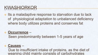 KWASHIORKOR
 Its a maladaptive response to starvation due to lack
of physiological adaptation to unbalanced deficiency
where body utilizes proteins and conserves fat
 Occurrence –
Seen predominantly between 1-5 years of age
 Causes –
Due to insufficient intake of proteins, as the diet of
weaning child mainly consists of carbohydrates
 