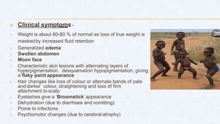  Clinical symptoms -
 Weight is about 60-80 % of normal as loss of true weight is
maskedby increased fluid retention
 Generalized edema
 Swollen abdomen
 Moon face
 Characteristic skin lesions with alternating layers of
hyperpigmentation, desquamation hypopigmentation; giving
a flaky paint appearance
 Hair changes like loss of colour or alternate bands of pale
and darker colour, straightening and loss of firm
attachment to scalp
 Eyelashes give a ‘Broomstick’ appearance
 Dehydration (due to diarrhoea and vomitting)
 Prone to infections
 Psychomotor changes (due to cerebral atrophy)
 
