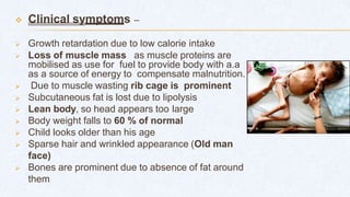  Clinical symptoms –
 Growth retardation due to low calorie intake
 Loss of muscle mass as muscle proteins are
mobilised as use for fuel to provide body with a.a
as a source of energy to compensate malnutrition.
 Due to muscle wasting rib cage is prominent
 Subcutaneous fat is lost due to lipolysis
 Lean body, so head appears too large
 Body weight falls to 60 % of normal
 Child looks older than his age
 Sparse hair and wrinkled appearance (Old man
face)
 Bones are prominent due to absence of fat around
them
 