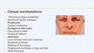 Clinical manifestations :-
 Weakness,fatigue,weightloss
 Renal and hepatic diseases
 Proteinuria
 Cardiac arrythemia
 Changes in skin color
 Clay-colored stools
 Feeling of fullness
 Joint pain
 Low red blood cell count (anemia)
 Shortness of breath
 Swelling of the tongue
 Tingling and numbness in legs and feet
 Weak hand grip
 