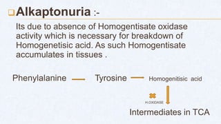 Alkaptonuria :-
Its due to absence of Homogentisate oxidase
activity which is necessary for breakdown of
Homogenetisic acid. As such Homogentisate
accumulates in tissues .
Phenylalanine Tyrosine Homogenitisic acid
H.OXIDASE
Intermediates in TCA
 