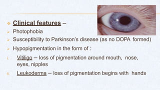  Clinical features –
 Photophobia
 Susceptibility to Parkinson’s disease (as no DOPA formed)
 Hypopigmentation in the form of :
i. Vitiligo – loss of pigmentation around mouth, nose,
eyes, nipples
ii. Leukoderma – loss of pigmentation begins with hands
 