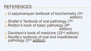REFERENCES
 U.satyanarayan textbook of biochemistry (3rd
edition)
 Shafer’s Textbook of oral pathology (7th
 Robbin’s book of basic pathology (9th
edition)
 Davidson’s book of medicine (22nd edition)
 Neville’s textbook of oral and maxillofacial
pathology (2nd edition)
 