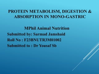 PROTEIN METABOLISM, DIGESTION &
ABSORPTION IN MONO-GASTRIC
MPhil Animal Nutrition
Submitted by: Sarmad Jamshaid
Roll No : F23BNUTR3M01002
Submitted to : Dr Yousaf Sb
 