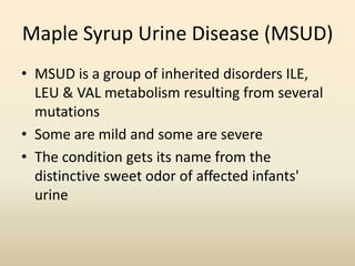 Maple Syrup Urine Disease (MSUD)
• MSUD is a group of inherited disorders ILE,
LEU & VAL metabolism resulting from several
mutations
• Some are mild and some are severe
• The condition gets its name from the
distinctive sweet odor of affected infants'
urine

 
