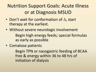 Nutrition Support Goals: Acute Illness
or at Diagnosis MSUD
• Don’t wait for conformation of , start
therapy at the earliest.
• Without severe neurologic involvement
Begin high energy feeds; special formulas
as early as possible
• Comatose patients
Begin TPN or nasogastric feeding of BCAA
free & energy within 36 to 48 hrs of
initiation of dialysis

 