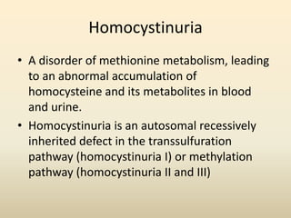 Homocystinuria
• A disorder of methionine metabolism, leading
to an abnormal accumulation of
homocysteine and its metabolites in blood
and urine.
• Homocystinuria is an autosomal recessively
inherited defect in the transsulfuration
pathway (homocystinuria I) or methylation
pathway (homocystinuria II and III)

 