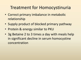 Treatment for Homocystinuria
• Correct primary imbalance in metabolic
relationship
• Supply product of blocked primary pathway
• Protein & energy similar to PKU
• 3g Betaine 2 to 3 times a day with meals help
in significant decline in serum homocystine
concentration

 