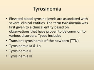 Tyrosinemia
• Elevated blood tyrosine levels are associated with
several clinical entities. The term tyrosinemia was
first given to a clinical entity based on
observations that have proven to be common to
various disorders. Types includes
• Transient tyrosinemia of the newborn (TTN)
• Tyrosinemia Ia & 1b
• Tyrosinemia II
• Tyrosinemia III

 
