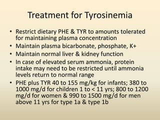 Treatment for Tyrosinemia
• Restrict dietary PHE & TYR to amounts tolerated
for maintaining plasma concentration
• Maintain plasma bicarbonate, phosphate, K+
• Maintain normal liver & kidney function
• In case of elevated serum ammonia, protein
intake may need to be restricted until ammonia
levels return to normal range
• PHE plus TYR 40 to 155 mg/kg for infants; 380 to
1000 mg/d for children 1 to < 11 yrs; 800 to 1200
mg/d for women & 990 to 1500 mg/d for men
above 11 yrs for type 1a & type 1b

 