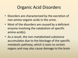 Organic Acid Disorders
• Disorders are characterized by the excretion of
non-amino organic acids in the urine.
• Most of the disorders are caused by a deficient
enzyme involving the catabolism of specific
amino acid(s).
• As a result, the non-metabolized substance
accumulates due to the blockage of the specific
metabolic pathway, which is toxic to certain
organs and may also cause damage to the brain

 