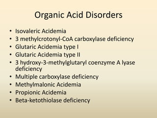Organic Acid Disorders
•
•
•
•
•
•
•
•
•

Isovaleric Acidemia
3 methylcrotonyl-CoA carboxylase deficiency
Glutaric Acidemia type I
Glutaric Acidemia type II
3 hydroxy-3-methylglutaryl coenzyme A lyase
deficiency
Multiple carboxylase deficiency
Methylmalonic Acidemia
Propionic Acidemia
Beta-ketothiolase deficiency

 