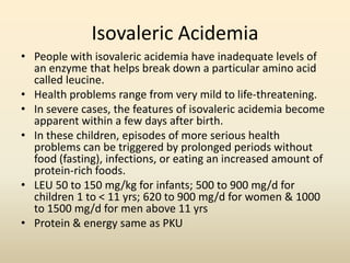 Isovaleric Acidemia
• People with isovaleric acidemia have inadequate levels of
an enzyme that helps break down a particular amino acid
called leucine.
• Health problems range from very mild to life-threatening.
• In severe cases, the features of isovaleric acidemia become
apparent within a few days after birth.
• In these children, episodes of more serious health
problems can be triggered by prolonged periods without
food (fasting), infections, or eating an increased amount of
protein-rich foods.
• LEU 50 to 150 mg/kg for infants; 500 to 900 mg/d for
children 1 to < 11 yrs; 620 to 900 mg/d for women & 1000
to 1500 mg/d for men above 11 yrs
• Protein & energy same as PKU

 