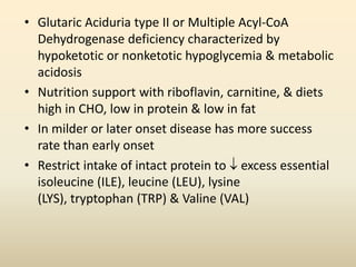 • Glutaric Aciduria type II or Multiple Acyl-CoA
Dehydrogenase deficiency characterized by
hypoketotic or nonketotic hypoglycemia & metabolic
acidosis
• Nutrition support with riboflavin, carnitine, & diets
high in CHO, low in protein & low in fat
• In milder or later onset disease has more success
rate than early onset
• Restrict intake of intact protein to  excess essential
isoleucine (ILE), leucine (LEU), lysine
(LYS), tryptophan (TRP) & Valine (VAL)

 