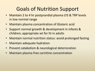 Goals of Nutrition Support
• Maintain 2 to 4 hr postprandial plasma LYS & TRP levels
in low normal range
• Maintain plasma concentration of Glutaric acid
• Support normal growth & development in infants &
children; appropriate wt for ht in adults
• Maintain normal nutrition status: avoid prolonged fasting
• Maintain adequate hydration
• Prevent catabolism & neurological deterioration
• Maintain plasma free carnitine concentration

 