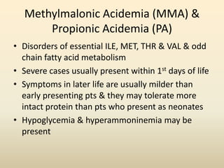 Methylmalonic Acidemia (MMA) &
Propionic Acidemia (PA)
• Disorders of essential ILE, MET, THR & VAL & odd
chain fatty acid metabolism
• Severe cases usually present within 1st days of life
• Symptoms in later life are usually milder than
early presenting pts & they may tolerate more
intact protein than pts who present as neonates
• Hypoglycemia & hyperammoninemia may be
present

 