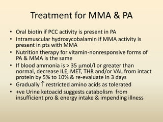 Treatment for MMA & PA
• Oral biotin if PCC activity is present in PA
• Intramuscular hydroxycobalamin if MMA activity is
present in pts with MMA
• Nutrition therapy for vitamin-nonresponsive forms of
PA & MMA is the same
• If blood ammonia is > 35 mol/l or greater than
normal, decrease ILE, MET, THR and/or VAL from intact
protein by 5% to 10% & re-evaluate in 3 days
• Gradually  restricted amino acids as tolerated
• +ve Urine ketoacid suggests catabolism from
insufficient pro & energy intake & impending illness

 