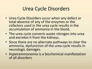 Urea Cycle Disorders
• Urea Cycle Disorders occur when any defect or
total absence of any of the enzymes or the
cofactors used in the urea cycle results in the
accumulation of ammonia in the blood.
• The urea cycle converts waste nitrogen into urea
and excretes it from the kidneys.
• Since there are no alternate pathways to clear the
ammonia, dysfunction of the urea cycle results in
neurologic damages.
• Hyperammonemia is a biochemical manifestation
of all disorders

 