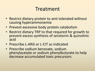 Treatment
• Restrict dietary protein to amt tolerated without
causing hyperammonemia
• Prevent excessive body protein catabolism
• Restrict dietary TRP to that required for growth to
prevent excess synthesis of serotonin & quinolinic
acid
• Prescribe L-ARG or L-CIT as indicated
• Prescribe sodium benzoate, sodium
phenylacetate or sodium phenylbutyrate to help
decrease accumulated toxic precursors

 